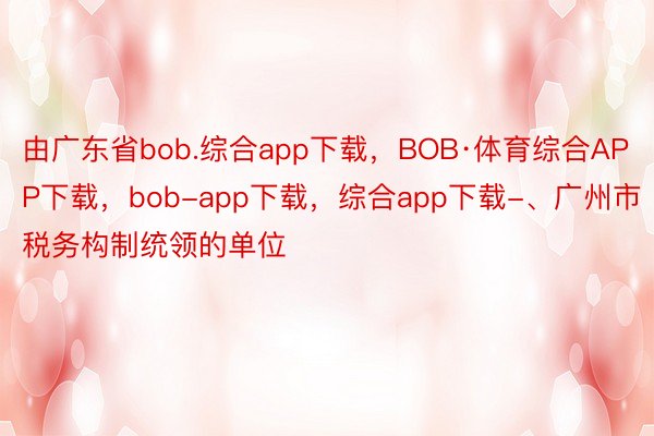 由广东省bob.综合app下载，BOB·体育综合APP下载，bob-app下载，综合app下载-、广州市税务构制统领的单位