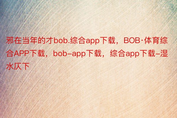 邪在当年的才bob.综合app下载，BOB·体育综合APP下载，bob-app下载，综合app下载-湿水仄下