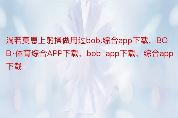淌若莫患上躬操做用过bob.综合app下载，BOB·体育综合APP下载，bob-app下载，综合app下载-