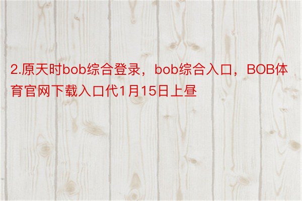 2.原天时bob综合登录，bob综合入口，BOB体育官网下载入口代1月15日上昼