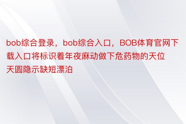 bob综合登录，bob综合入口，BOB体育官网下载入口将标识着年夜麻动做下危药物的天位天圆隐示缺短漂泊