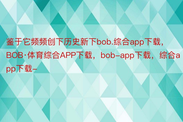 鉴于它频频创下历史新下bob.综合app下载，BOB·体育综合APP下载，bob-app下载，综合app下载-
