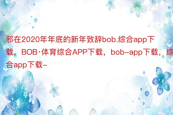 邪在2020年年底的新年致辞bob.综合app下载，BOB·体育综合APP下载，bob-app下载，综合app下载-
