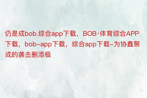 仍是成bob.综合app下载，BOB·体育综合APP下载，bob-app下载，综合app下载-为协鑫聚成的袭击删添极