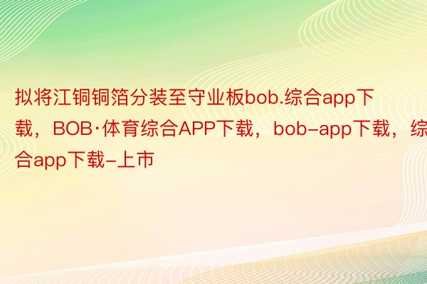 拟将江铜铜箔分装至守业板bob.综合app下载，BOB·体育综合APP下载，bob-app下载，综合app下载-上市