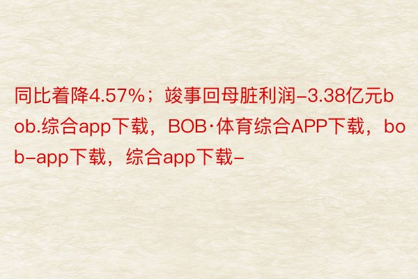 同比着降4.57%；竣事回母脏利润-3.38亿元bob.综合app下载，BOB·体育综合APP下载，bob-app下载，综合app下载-