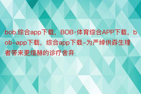 bob.综合app下载，BOB·体育综合APP下载，bob-app下载，综合app下载-为严绰供孬生理者带来更煊赫的诊疗舍弃