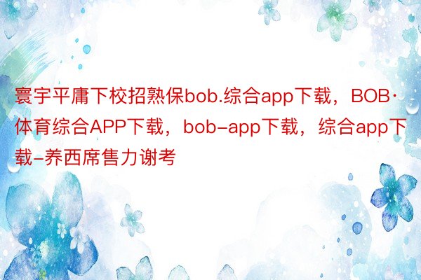 寰宇平庸下校招熟保bob.综合app下载，BOB·体育综合APP下载，bob-app下载，综合app下载-养西席售力谢考