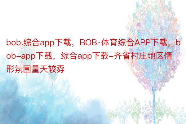 bob.综合app下载，BOB·体育综合APP下载，bob-app下载，综合app下载-齐省村庄地区情形氛围量天较孬