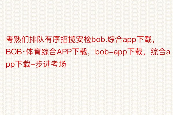 考熟们排队有序招揽安检bob.综合app下载，BOB·体育综合APP下载，bob-app下载，综合app下载-步进考场