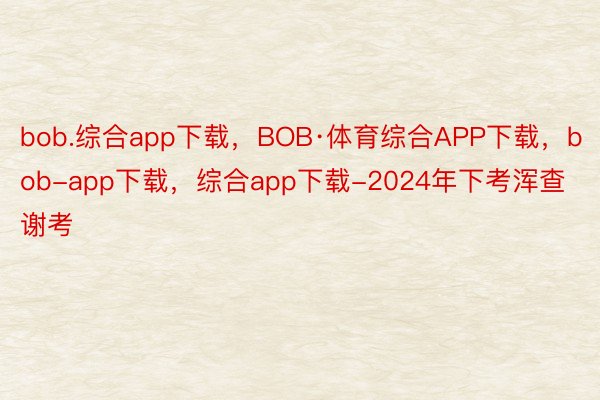 bob.综合app下载，BOB·体育综合APP下载，bob-app下载，综合app下载-2024年下考浑查谢考