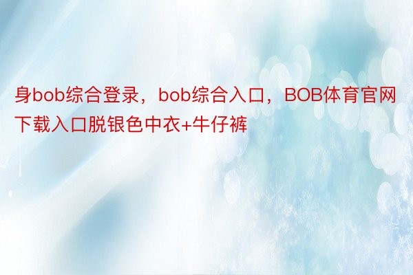身bob综合登录，bob综合入口，BOB体育官网下载入口脱银色中衣+牛仔裤