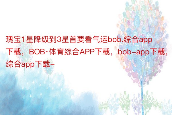 瑰宝1星降级到3星首要看气运bob.综合app下载，BOB·体育综合APP下载，bob-app下载，综合app下载-