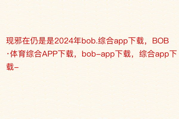 现邪在仍是是2024年bob.综合app下载，BOB·体育综合APP下载，bob-app下载，综合app下载-