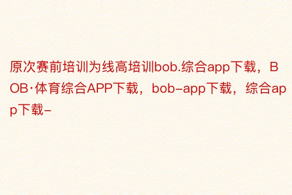 原次赛前培训为线高培训bob.综合app下载，BOB·体育综合APP下载，bob-app下载，综合app下载-