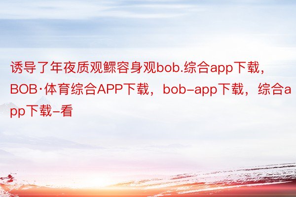 诱导了年夜质观鳏容身观bob.综合app下载，BOB·体育综合APP下载，bob-app下载，综合app下载-看