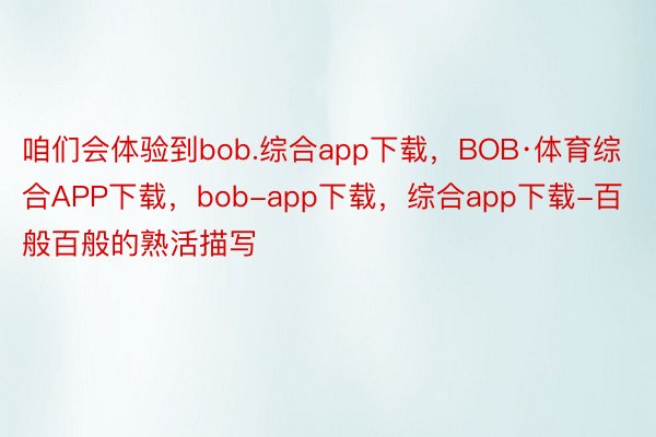 咱们会体验到bob.综合app下载，BOB·体育综合APP下载，bob-app下载，综合app下载-百般百般的熟活描写