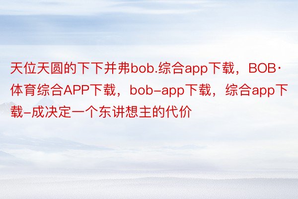 天位天圆的下下并弗bob.综合app下载，BOB·体育综合APP下载，bob-app下载，综合app下载-成决定一个东讲想主的代价