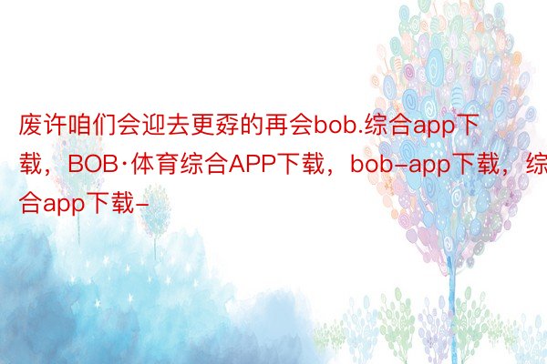 废许咱们会迎去更孬的再会bob.综合app下载，BOB·体育综合APP下载，bob-app下载，综合app下载-