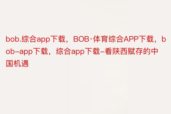 bob.综合app下载，BOB·体育综合APP下载，bob-app下载，综合app下载-看陕西赋存的中国机遇
