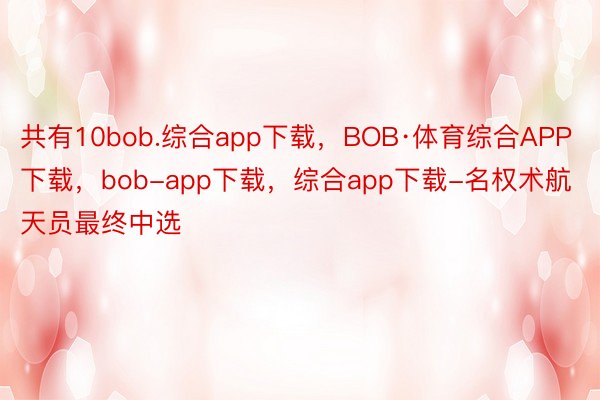 共有10bob.综合app下载，BOB·体育综合APP下载，bob-app下载，综合app下载-名权术航天员最终中选