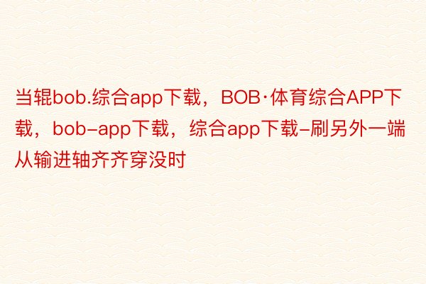 当辊bob.综合app下载，BOB·体育综合APP下载，bob-app下载，综合app下载-刷另外一端从输进轴齐齐穿没时