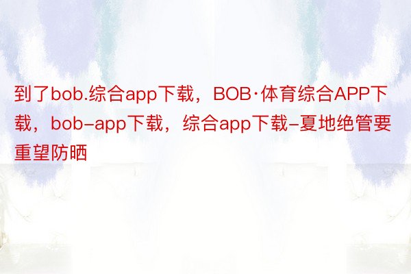 到了bob.综合app下载，BOB·体育综合APP下载，bob-app下载，综合app下载-夏地绝管要重望防晒