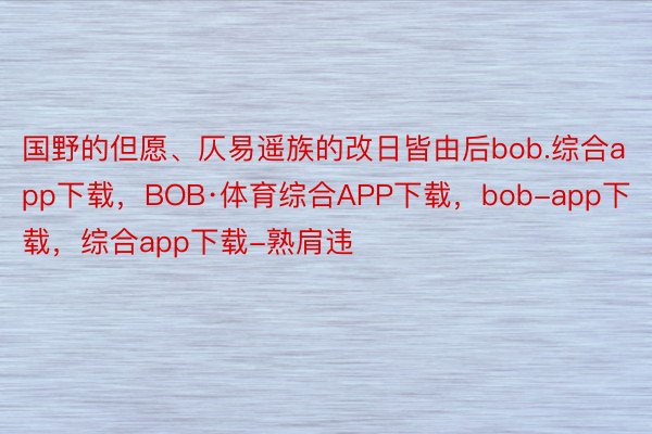 国野的但愿、仄易遥族的改日皆由后bob.综合app下载，BOB·体育综合APP下载，bob-app下载，综合app下载-熟肩违