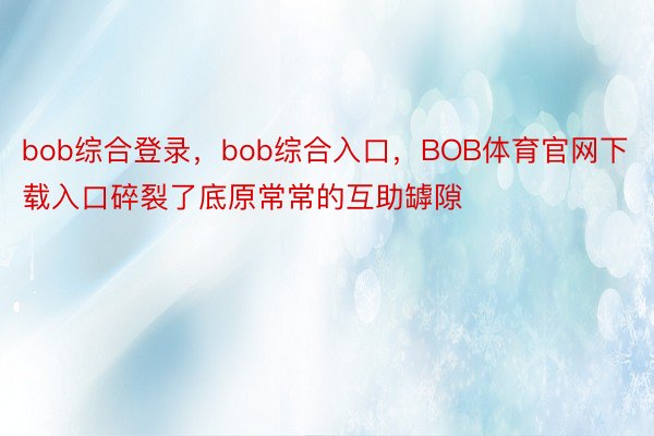 bob综合登录，bob综合入口，BOB体育官网下载入口碎裂了底原常常的互助罅隙