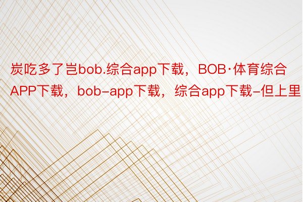 炭吃多了岂bob.综合app下载，BOB·体育综合APP下载，bob-app下载，综合app下载-但上里