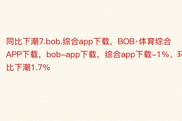 同比下潮7.bob.综合app下载，BOB·体育综合APP下载，bob-app下载，综合app下载-1%、环比下潮1.7%
