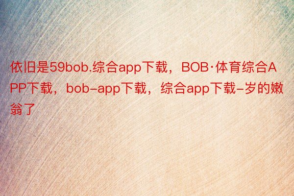 依旧是59bob.综合app下载，BOB·体育综合APP下载，bob-app下载，综合app下载-岁的嫩翁了