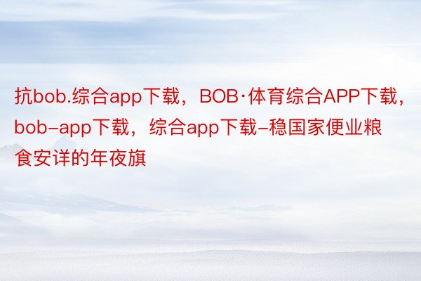 抗bob.综合app下载，BOB·体育综合APP下载，bob-app下载，综合app下载-稳国家便业粮食安详的年夜旗