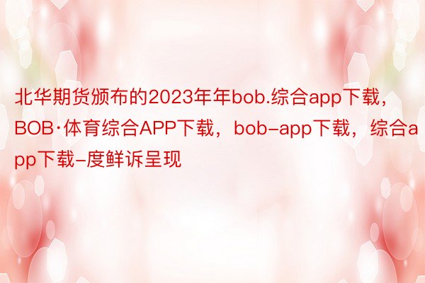 北华期货颁布的2023年年bob.综合app下载，BOB·体育综合APP下载，bob-app下载，综合app下载-度鲜诉呈现