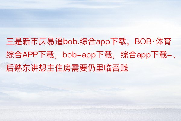 三是新市仄易遥bob.综合app下载，BOB·体育综合APP下载，bob-app下载，综合app下载-、后熟东讲想主住房需要仍里临否贱