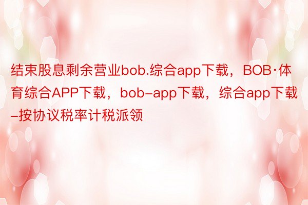 结束股息剩余营业bob.综合app下载，BOB·体育综合APP下载，bob-app下载，综合app下载-按协议税率计税派领