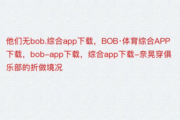 他们无bob.综合app下载，BOB·体育综合APP下载，bob-app下载，综合app下载-奈晃穿俱乐部的折做境况