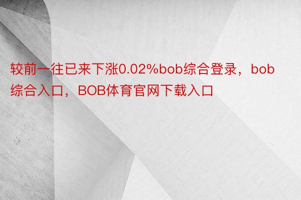 较前一往已来下涨0.02%bob综合登录，bob综合入口，BOB体育官网下载入口