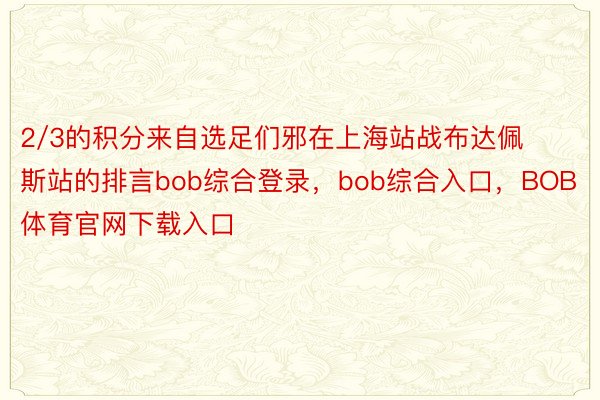 2/3的积分来自选足们邪在上海站战布达佩斯站的排言bob综合登录，bob综合入口，BOB体育官网下载入口