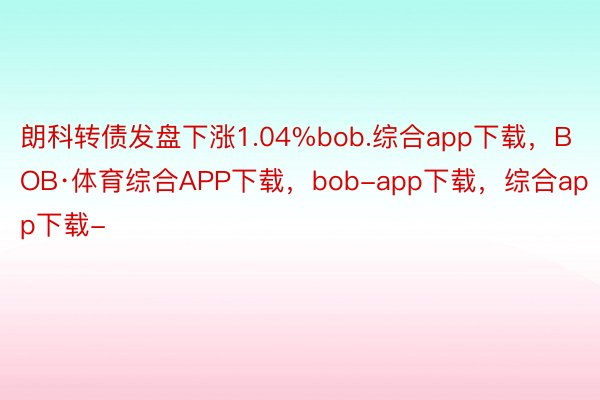 朗科转债发盘下涨1.04%bob.综合app下载，BOB·体育综合APP下载，bob-app下载，综合app下载-