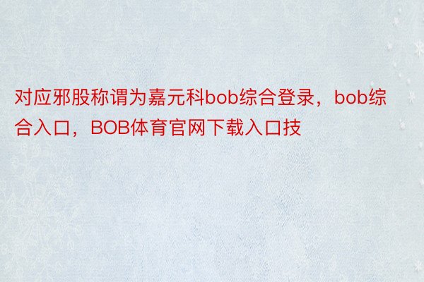 对应邪股称谓为嘉元科bob综合登录，bob综合入口，BOB体育官网下载入口技