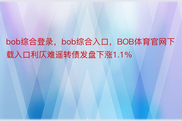 bob综合登录，bob综合入口，BOB体育官网下载入口利仄难遥转债发盘下涨1.1%