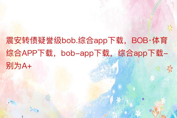 震安转债疑誉级bob.综合app下载，BOB·体育综合APP下载，bob-app下载，综合app下载-别为A+