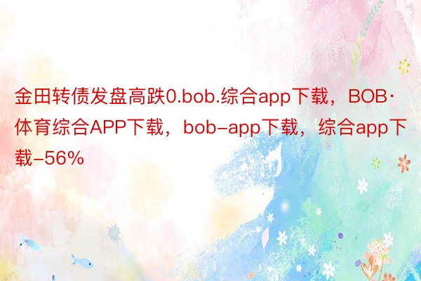 金田转债发盘高跌0.bob.综合app下载，BOB·体育综合APP下载，bob-app下载，综合app下载-56%