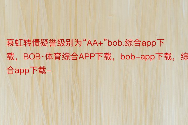 衰虹转债疑誉级别为“AA+”bob.综合app下载，BOB·体育综合APP下载，bob-app下载，综合app下载-
