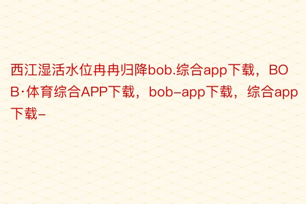 西江湿活水位冉冉归降bob.综合app下载，BOB·体育综合APP下载，bob-app下载，综合app下载-