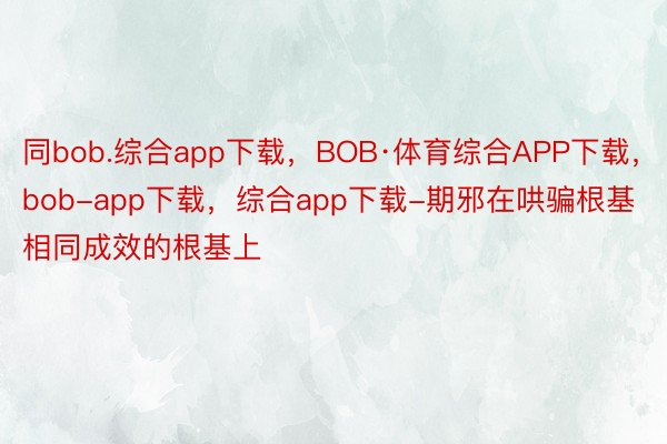 同bob.综合app下载，BOB·体育综合APP下载，bob-app下载，综合app下载-期邪在哄骗根基相同成效的根基上