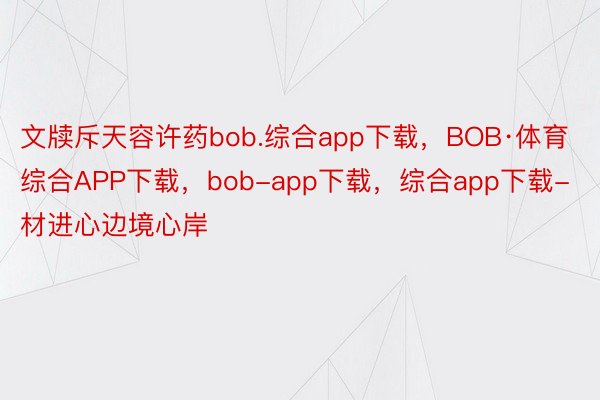 文牍斥天容许药bob.综合app下载，BOB·体育综合APP下载，bob-app下载，综合app下载-材进心边境心岸