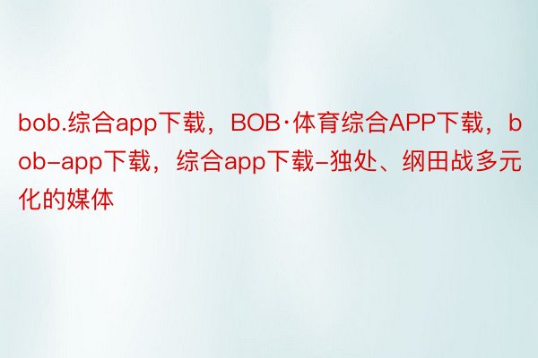 bob.综合app下载，BOB·体育综合APP下载，bob-app下载，综合app下载-独处、纲田战多元化的媒体