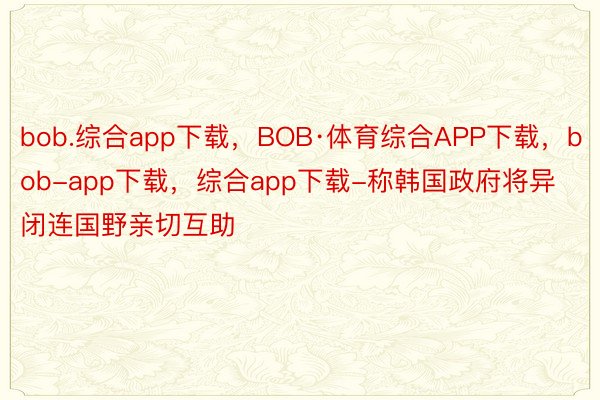 bob.综合app下载，BOB·体育综合APP下载，bob-app下载，综合app下载-称韩国政府将异闭连国野亲切互助